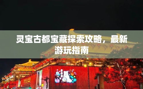 灵宝古都宝藏探索攻略，最新游玩指南